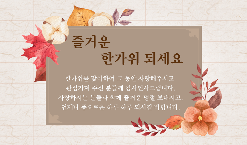 한가위를 맞이하여 그 동안 사랑해주시고 
관심가져 주신 분들께 감사인사드립니다.
사랑하시는 분들과 함께 즐거운 명절 보내시고,
언제나 풍요로운 하루 하루 되시길 바랍니다.